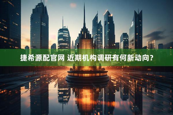 捷希源配官网 近期机构调研有何新动向？