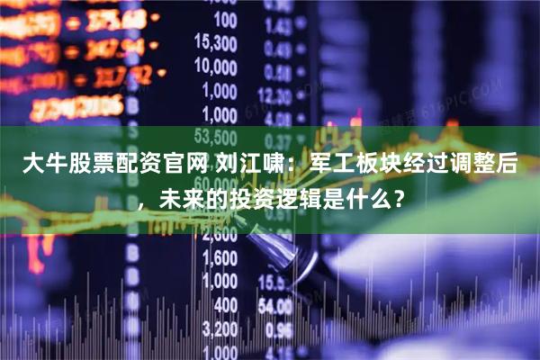 大牛股票配资官网 刘江啸：军工板块经过调整后，未来的投资逻辑是什么？