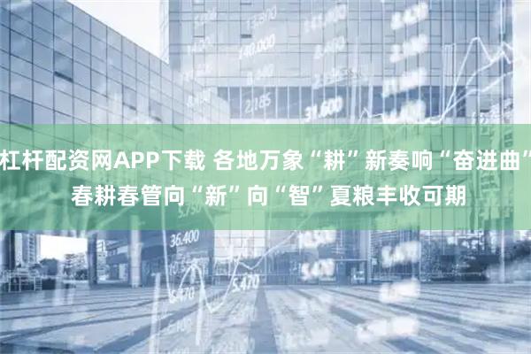 杠杆配资网APP下载 各地万象“耕”新奏响“奋进曲” 春耕春管向“新”向“智”夏粮丰收可期