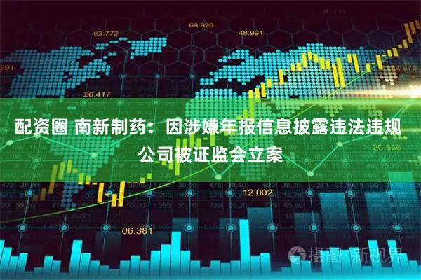配资圈 南新制药：因涉嫌年报信息披露违法违规 公司被证监会立案