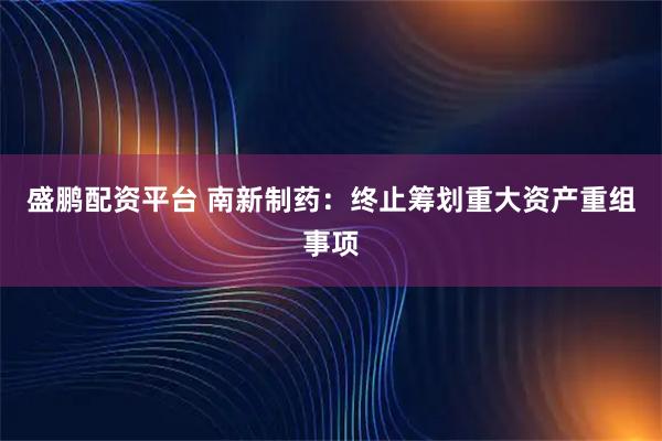 盛鹏配资平台 南新制药：终止筹划重大资产重组事项