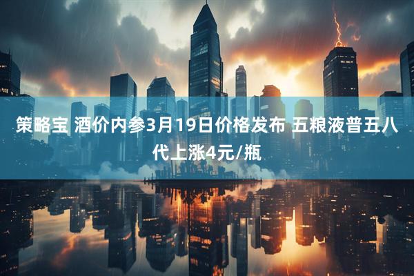 策略宝 酒价内参3月19日价格发布 五粮液普五八代上涨4元/瓶