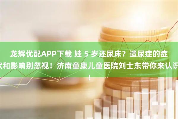 龙辉优配APP下载 娃 5 岁还尿床？遗尿症的症状和影响别忽视！济南童康儿童医院刘士东带你来认识！