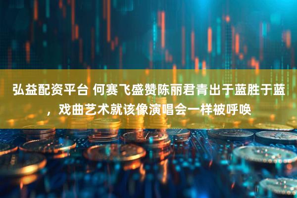 弘益配资平台 何赛飞盛赞陈丽君青出于蓝胜于蓝，戏曲艺术就该像演唱会一样被呼唤