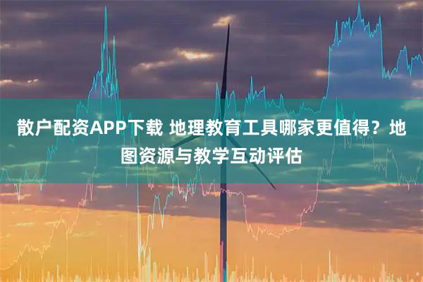 散户配资APP下载 地理教育工具哪家更值得？地图资源与教学互动评估