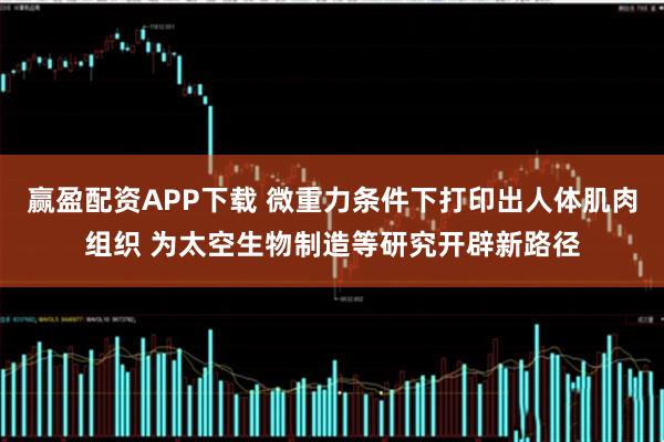 赢盈配资APP下载 微重力条件下打印出人体肌肉组织 为太空生物制造等研究开辟新路径