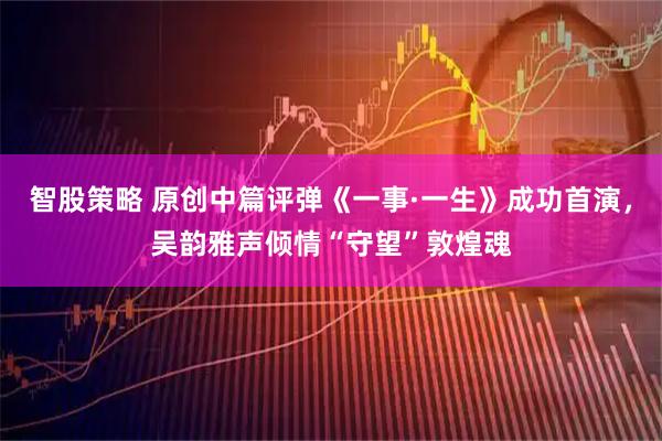 智股策略 原创中篇评弹《一事·一生》成功首演，吴韵雅声倾情“守望”敦煌魂