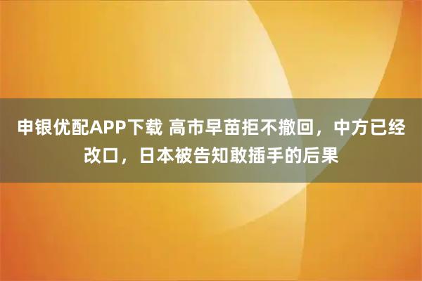 申银优配APP下载 高市早苗拒不撤回，中方已经改口，日本被告知敢插手的后果
