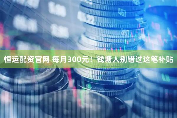 恒运配资官网 每月300元！钱塘人别错过这笔补贴