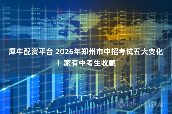 犀牛配资平台 2026年郑州市中招考试五大变化！家有中考生收藏