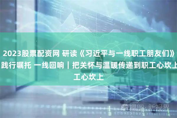 2023股票配资网 研读《习近平与一线职工朋友们》·践行嘱托 一线回响｜把关怀与温暖传递到职工心坎上