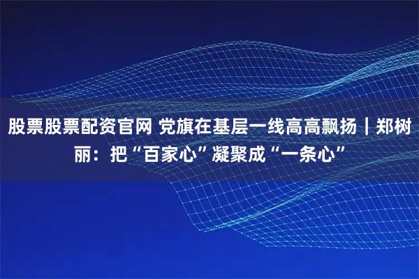 股票股票配资官网 党旗在基层一线高高飘扬｜郑树丽：把“百家心”凝聚成“一条心”