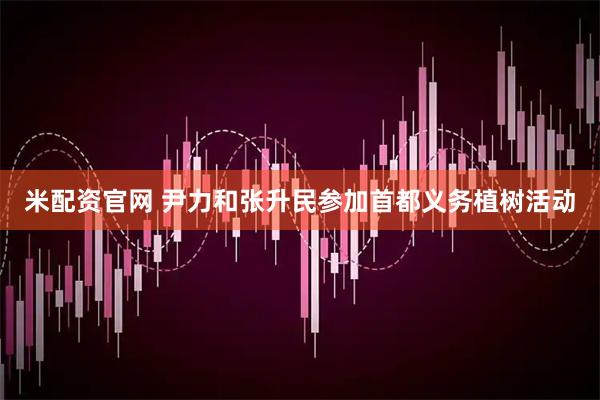 米配资官网 尹力和张升民参加首都义务植树活动