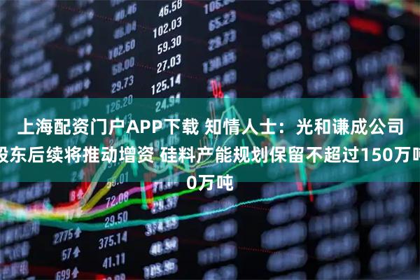 上海配资门户APP下载 知情人士：光和谦成公司股东后续将推动增资 硅料产能规划保留不超过150万吨