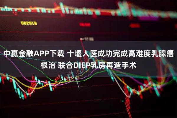 中赢金融APP下载 十堰人医成功完成高难度乳腺癌根治 联合DIEP乳房再造手术