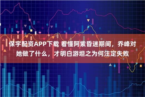 保宇配资APP下载 看懂阿紫昏迷期间，乔峰对她做了什么，才明白游坦之为何注定失败