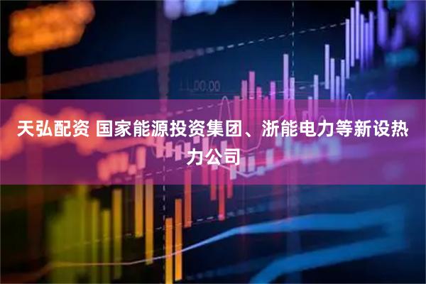天弘配资 国家能源投资集团、浙能电力等新设热力公司