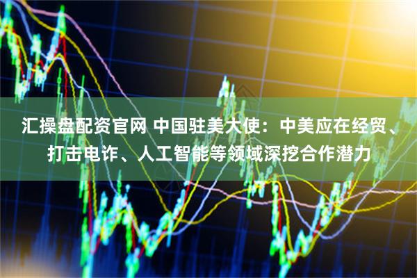 汇操盘配资官网 中国驻美大使：中美应在经贸、打击电诈、人工智能等领域深挖合作潜力