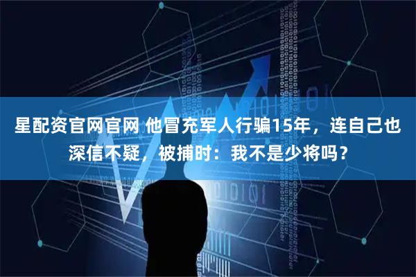 星配资官网官网 他冒充军人行骗15年，连自己也深信不疑，被捕时：我不是少将吗？