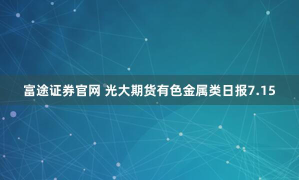 富途证券官网 光大期货有色金属类日报7.15