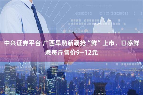中兴证券平台 广西早熟新藕抢“鲜”上市，口感鲜嫩每斤售价9—12元