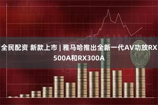 全民配资 新款上市 | 雅马哈推出全新一代AV功放RX500A和RX300A