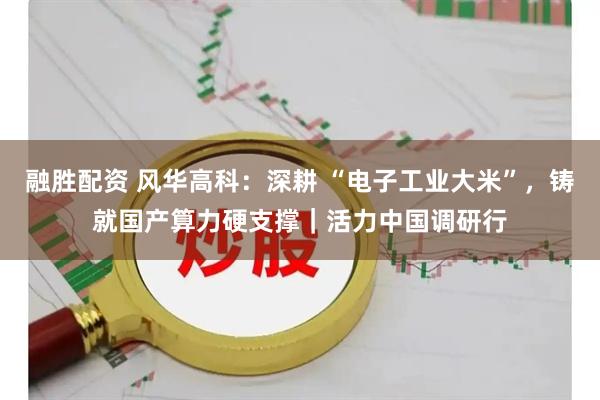 融胜配资 风华高科：深耕 “电子工业大米”，铸就国产算力硬支撑｜活力中国调研行